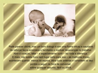 Pode parecer clichê, mas um bom diálogo é sim uma forma eficaz e saudável
 de reforçar laços amorosos e familiares e resolver desavenças no trabalho.
    Abrir o coração, falar – e especialmente ouvir – faz toda a diferença.
   E mais: não existe hora nem lugar certo para isso – as melhores trocas
acontecem quando menos se espera. Abra suas antenas e considere os dez
                    pontos a seguir na hora de conversar
                    sobre qualquer assunto, fácil ou difícil.
 