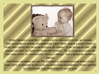 Esteja disposto a aprender – mesmo com os mais jovens e com as crianças
  Nas conversas em família, principalmente, pais e filhos, sogras e noras, irmãos e
irmãs, todo mundo tem na ponta da língua um clássico “já sei do que se trata”, “não
 precisa me dizer” ou “tenho minha opinião formada”. “Se um acha que o outro não
  tem nada a dizer ou a acrescentar, morreu o diálogo”, frisa o terapeuta Humberto
                                       Mariotti.
   Além disso, considere que seu filho pequeno ou adolescente pode trazer novas
luzes sobre os assuntos do dia-a-dia por serem mais espontâneos e terem opiniões
                  ou informações mais atualizadas do que as suas.
 