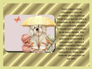Ouça e faça críticas
     colocando o foco no
  problema, não na pessoa
Pense que o alvo da crítica é
o resultado de seu trabalho e
 não sua qualidade pessoal.
“É natural que exista o receio
  de se expor demais. Mas
    colocar-se sempre na
  defensiva compromete a
   comunicação”, lembra a
   psicodramatista Mônica
Chemin. Em ambientes muito
  competitivos, saber disso
  pode ser decisivo para se
          sair bem.
 
