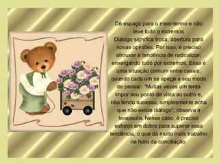 Dê espaço para o meio-termo e não
          leve tudo a extremos
  Diálogo significa troca, abertura para
   novas opiniões. Por isso, é preciso
   afrouxar a tendência de radicalizar,
 enxergando tudo por extremos. Essa é
   uma situação comum entre casais,
 quando cada um se apega a seu modo
   de pensar. “Muitas vezes um tenta
  impor seu ponto de vista ao outro e,
não tendo sucesso, simplesmente acha
   que não existe diálogo”, observa a
    terapeuta. Nesse caso, é preciso
  esforço em dobro para superar essa
tendência, o que dá muito mais trabalho
         na hora da conciliação.
 