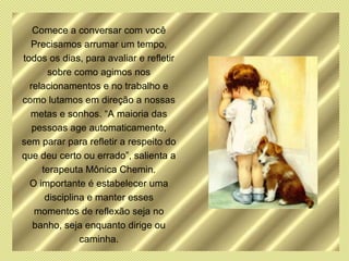 Comece a conversar com você
  Precisamos arrumar um tempo,
todos os dias, para avaliar e refletir
       sobre como agimos nos
  relacionamentos e no trabalho e
como lutamos em direção a nossas
  metas e sonhos. “A maioria das
   pessoas age automaticamente,
sem parar para refletir a respeito do
que deu certo ou errado”, salienta a
     terapeuta Mônica Chemin.
  O importante é estabelecer uma
      disciplina e manter esses
   momentos de reflexão seja no
   banho, seja enquanto dirige ou
               caminha.
 