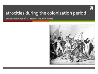 
atrocities during the colonization period
Social Studies for 9th – Teacher: Mauricio Torres
 