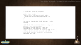 Todos os direitos de reprodução e distribuição reservados ao site CursoemVideo.com
3. Observe o trecho de programa:
public class Exemplo {
public static void main(String[] args) {
System.out.println(“Marinha do Brasil”);
}
}
Com base na classe Java acima, assinale a opção
correta.
a) O método main necessita receber o array como
parâmetro para ser executado.
b) Os modificadores public e class são
desnecessários para executar o código.
c) Sua execução dependerá da versão da JVM em uso.
d) Essa classe não será executada pela JVM.
e) O método main é o primeiro a ser chamado e
executado pela JVM.
 