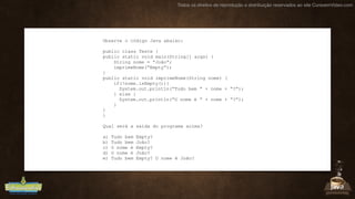 Todos os direitos de reprodução e distribuição reservados ao site CursoemVideo.com
Observe o código Java abaixo:
public class Teste {
public static void main(String[] args) {
String nome = “João”;
imprimeNome(“Empty”);
}
public static void imprimeNome(String nome) {
if(!nome.isEmpty()){
System.out.println(“Tudo bem ” + nome + “?”);
} else {
System.out.println(“O nome é ” + nome + “?”);
}
}
}
Qual será a saída do programa acima?
a) Tudo bem Empty?
b) Tudo bem João?
c) O nome é Empty?
d) O nome é João?
e) Tudo bem Empty? O nome é João?
 