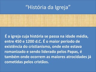 “História da Igreja”



É a igreja cuja história se passa na idade média,
entre 450 e 1200 d.C. É o maior período de
existência do cristianismo, onde este estava
romanizado e sendo liderado pelos Papas, é
também onde ocorrem as maiores atrocidades já
cometidas pelos cristãos.
 