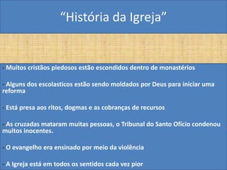 “História da Igreja”


- Muitos cristãos piedosos estão escondidos dentro de monastérios

- Alguns dos escolasticos estão sendo moldados por Deus para iniciar uma
reforma

- Está presa aos ritos, dogmas e as cobranças de recursos

- As cruzadas mataram muitas pessoas, o Tribunal do Santo Ofício condenou
muitos inocentes.

- O evangelho era ensinado por meio da violência

- A Igreja está em todos os sentidos cada vez pior
 