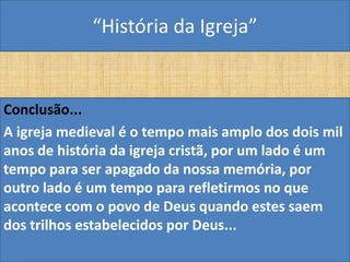 “História da Igreja”


Conclusão...
A igreja medieval é o tempo mais amplo dos dois mil
anos de história da igreja cristã, por um lado é um
tempo para ser apagado da nossa memória, por
outro lado é um tempo para refletirmos no que
acontece com o povo de Deus quando estes saem
dos trilhos estabelecidos por Deus...
 