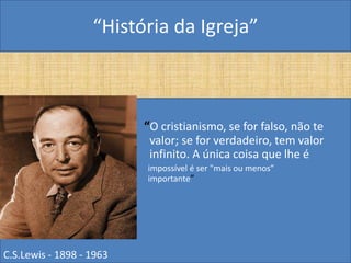 “História da Igreja”



•                         “O cristianismo, se for falso, não te
                           valor; se for verdadeiro, tem valor
                           infinito. A única coisa que lhe é
       •                  impossível é ser "mais ou menos“
                          importante”




C.S.Lewis - 1898 - 1963
 