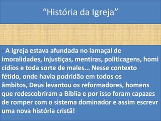 “História da Igreja”


- A Igreja estava afundada no lamaçal de
imoralidades, injustiças, mentiras, politicagens, homi
cídios e toda sorte de males... Nesse contexto
fétido, onde havia podridão em todos os
âmbitos, Deus levantou os reformadores, homens
que redescobriram a Bíblia e por isso foram capazes
de romper com o sistema dominador e assim escrevr
uma nova história cristã!
 
