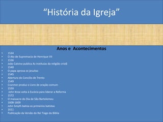 “História da Igreja”


                                               Anos e Acontecimentos
•   1534
•   O Ato de Supremacia de Henrique VII
•   1536
•   João Calvino publica As instituías da religião cristã
•   1540
•   O papa aprova os jesuítas
•   1545
•   Abertura do Concilio de Trento
•   1549
•   Cranmer produz o Livro de oração comum
•   1559
•    John Knox volta à Escócia para liderar a Reforma
•   1572
•   O massacre do Dia de São Bartolomeu
•   1608-1609
•   John Smyth batiza os primeiros batistas
•   1611
•   Publicação da Versão do Rei Tiago da Bíblia
 