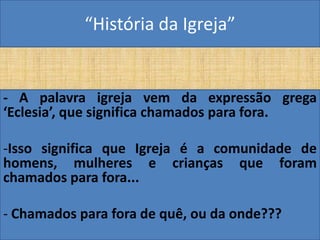 “História da Igreja”


- A palavra igreja vem da expressão grega
‘Eclesia’, que significa chamados para fora.

-Isso significa que Igreja é a comunidade de
homens, mulheres e crianças que foram
chamados para fora...

- Chamados para fora de quê, ou da onde???
 