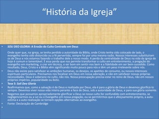 “História da Igreja”


•   SOLI DEO GLORIA: A Erosão do Culto Centrado em Deus
    Onde quer que, na igreja, se tenha perdido a autoridade da Bíblia, onde Cristo tenha sido colocado de lado, o
    evangelho tenha sido distorcido ou a fé pervertida, sempre foi por uma mesma razão. Nossos interesses substituíram
    os de Deus e nós estamos fazendo o trabalho dele a nosso modo. A perda da centralidade de Deus na vida da igreja de
    hoje é comum e lamentável. É essa perda que nos permite transformar o culto em entretenimento, a pregação do
    evangelho em marketing, o crer em técnica, o ser bom em sentir-nos bem e a fidelidade em ser bem-sucedido. Como
    resultado, Deus, Cristo e a Bíblia vêm significando muito pouco para nós e têm um peso irrelevante sobre nós.
•   Deus não existe para satisfazer as ambições humanas, os desejos, os apetites de consumo, ou nossos interesses
    espirituais particulares. Precisamos nos focalizar em Deus em nossa adoração, e não em satisfazer nossas próprias
    necessidades. Deus é soberano no culto, não nós. Nossa preocupação precisa estar no reino de Deus, não em nossos
    próprios impérios, popularidade ou êxito.
•   Tese 5: Soli Deo Gloria
•   Reafirmamos que, como a salvação é de Deus e realizada por Deus, ela é para a glória de Deus e devemos glorificá-lo
    sempre. Devemos viver nossa vida inteira perante a face de Deus, sob a autoridade de Deus, e para sua glória somente.
•   Negamos que possamos apropriadamente glorificar a Deus se nosso culto for confundido com entretenimento, se
    negligenciarmos ou a Lei ou o Evangelho em nossa pregação, ou se permitirmos que o afeiçoamento próprio, a auto-
    estima e a auto-realização se tornem opções alternativas ao evangelho.
•   Fonte: Declaração de Cambridge
•
 