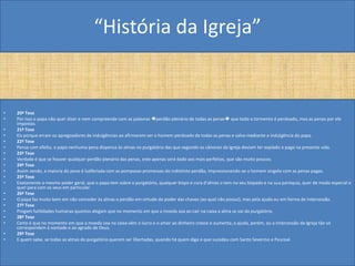 “História da Igreja”


•   20ª Tese
•   Por isso o papa não quer dizer e nem compreende com as palavras �perdão plenário de todas as penas� que todo o tormento é perdoado, mas as penas por ele
    impostas.
•   21ª Tese
•   Eis porque erram os apregoadores de indulgências ao afirmarem ser o homem perdoado de todas as penas e salvo mediante a indulgência do papa.
•   22ª Tese
•   Pensa com efeito, o papa nenhuma pena dispensa às almas no purgatório das que segundo os cânones da Igreja deviam ter expiado e pago na presente vida.
•   23ª Tese
•   Verdade é que se houver qualquer perdão plenário das penas, este apenas será dado aos mais perfeitos, que são muito poucos.
•   24ª Tese
•   Assim sendo, a maioria do povo é ludibriada com as pomposas promessas do indistinto perdão, impressionando-se o homem singelo com as penas pagas.
•   25ª Tese
•   Exatamente o mesmo poder geral, que o papa tem sobre o purgatório, qualquer bispo e cura d'almas o tem no seu bispado e na sua paróquia, quer de modo especial e
    quer para com os seus em particular.
•   26ª Tese
•   O papa faz muito bem em não conceder às almas o perdão em virtude do poder das chaves (ao qual não possui), mas pela ajuda ou em forma de intercessão.
•   27ª Tese
•   Pregam futilidades humanas quantos alegam que no momento em que a moeda soa ao cair na caixa a alma se vai do purgatório.
•   28ª Tese
•   Certo é que no momento em que a moeda soa na caixa vêm o lucro e o amor ao dinheiro cresce e aumenta; a ajuda, porém, ou a intercessão da Igreja tão só
    correspondem à vontade e ao agrado de Deus.
•   29ª Tese
•   E quem sabe, se todas as almas do purgatório querem ser libertadas, quando há quem diga o que sucedeu com Santo Severino e Pascoal.
 