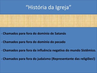“História da Igreja”



- Chamados para fora do domínio de Satanás

- Chamados para fora do domínio do pecado

- Chamados para fora da influência negativa do mundo Sistêmico.

- Chamados para fora do judaísmo (Representante das religiões!)
 