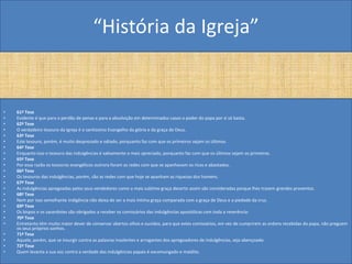 “História da Igreja”


•   61ª Tese
•   Evidente é que para o perdão de penas e para a absolvição em determinados casos o poder do papa por si só basta.
•   62ª Tese
•   O verdadeiro tesouro da Igreja é o santíssimo Evangelho da glória e da graça de Deus.
•   63ª Tese
•   Este tesouro, porém, é muito desprezado e odiado, porquanto faz com que os primeiros sejam os últimos.
•   64ª Tese
•   Enquanto isso o tesouro das indulgências é sabiamente o mais apreciado, porquanto faz com que os últimos sejam os primeiros.
•   65ª Tese
•   Por essa razão os tesouros evangélicos outrora foram as redes com que se apanhavam os ricos e abastados.
•   66ª Tese
•   Os tesouros das indulgências, porém, são as redes com que hoje se apanham as riquezas dos homens.
•   67ª Tese
•   As indulgências apregoadas pelos seus vendedores como a mais sublime graça decerto assim são consideradas porque lhes trazem grandes proventos.
•   68ª Tese
•   Nem por isso semelhante indigência não deixa de ser a mais Intima graça comparada com a graça de Deus e a piedade da cruz.
•   69ª Tese
•   Os bispos e os sacerdotes são obrigados a receber os comissários das indulgências apostólicas com toda a reverência-
•   70ª Tese
•   Entretanto têm muito maior dever de conservar abertos olhos e ouvidos, para que estes comissários, em vez de cumprirem as ordens recebidas do papa, não preguem
    os seus próprios sonhos.
•   71ª Tese
•   Aquele, porém, que se insurgir contra as palavras insolentes e arrogantes dos apregoadores de indulgências, seja abençoado.
•   72ª Tese
•   Quem levanta a sua voz contra a verdade das indulgências papais é excomungado e maldito.
 