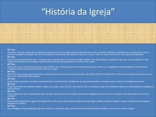 “História da Igreja”


•   83ª Tese
•   Outrossim: Por que continuam as exéquias e missas de ano em sufrágio das almas dos defuntos e não se devolve o dinheiro recebido para o mesmo fim ou não se
    permite os doadores busquem de novo os benefícios ou pretendas oferecidos em favor dos mortos, visto' ser Injusto continuar a rezar pelos já resgatados?
•   84ª Tese
•   Ainda: Que nova piedade de Deus e dó papa é esta, que permite a um ímpio e inimigo resgatar uma alma piedosa e agradável a Deus por amor ao dinheiro e não
    resgatar esta mesma alma piedosa e querida de sua grande necessidade por livre amor e sem paga?
•   85ª Tese
•   Ainda: Por que os cânones de penitencia, que, de fato, faz muito caducaram e morreram pelo desuso, tornam a ser resgatados mediante dinheiro em forma de
    indulgência como se continuassem bem vivos e em vigor?
•   86ª Tese
•   Ainda: Por que o papa, cuja fortuna hoje é mais principesca do que a de qualquer Credo, não prefere edificar a catedral de S. Pedro de seu próprio bolso em vez de o
    fazer com o dinheiro de fiéis pobres?
•   87ª Tese
•   Ainda: Quê ou que parte concede o papa do dinheiro proveniente de indulgências aos que pela penitência completa assiste o direito à indulgência plenária?
•   88ª Tese
•   Afinal: Que maior bem poderia receber a Igreja, se o papa, como Já O faz, cem vezes ao dia, concedesse a cada fiel semelhante dispensa e participação da indulgência a
    título gratuito.
•   89ª Tese
•   Visto o papa visar mais a salvação das almas do que o dinheiro, por que revoga os breves de indulgência outrora por ele concedidos, aos quais atribuía as mesmas
    virtudes?
•   90ª Tese
•   Refutar estes argumentos sagazes dos leigos pelo uso da força e não mediante argumentos da lógica, significa entregar a Igreja e o papa a zombaria dos inimigos e
    desgraçar os cristãos.
•   91ª Tese
•   Se a Indulgência fosse apregoada segundo o espírito e sentido do papa, aqueles receios seriam facilmente desfeitos, nem mesmo teriam surgido.
 