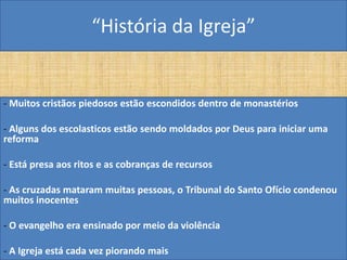“História da Igreja”


- Muitos cristãos piedosos estão escondidos dentro de monastérios

- Alguns dos escolasticos estão sendo moldados por Deus para iniciar uma
reforma

- Está presa aos ritos e as cobranças de recursos

- As cruzadas mataram muitas pessoas, o Tribunal do Santo Ofício condenou
muitos inocentes

- O evangelho era ensinado por meio da violência

- A Igreja está cada vez piorando mais
 