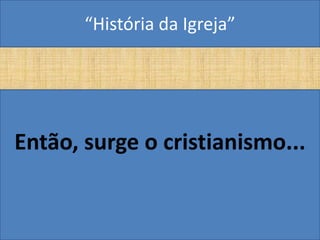 “História da Igreja”




Então, surge o cristianismo...
 