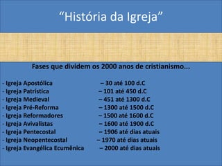“História da Igreja”


          Fases que dividem os 2000 anos de cristianismo...

- Igreja Apostólica               – 30 até 100 d.C
- Igreja Patrística              – 101 até 450 d.C
- Igreja Medieval                – 451 até 1300 d.C
- Igreja Pré-Reforma             – 1300 até 1500 d.C
- Igreja Reformadores            – 1500 até 1600 d.C
- Igreja Avivalistas             – 1600 até 1900 d.C
- Igreja Pentecostal             – 1906 até dias atuais
- Igreja Neopentecostal         – 1970 até dias atuais
- Igreja Evangélica Ecumênica    – 2000 até dias atuais
 