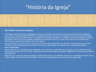 “História da Igreja”


•   SOLA GRATIA: A Erosão do Evangelho
    A Confiança desmerecida na capacidade humana é um produto da natureza humana decaída. Esta falsa confiança
    enche hoje o mundo evangélico � desde o evangelho da auto-estima até o evangelho da saúde e da prosperidade,
    desde aqueles que já transformaram o evangelho num produto vendável e os pecadores em consumidores e aqueles
    que tratam a fé cristã como verdadeira simplesmente porque funciona. Isso faz calar a doutrina da justificação, a
    despeito dos compromissos oficiais de nossas igrejas.
•   A graça de Deus em Cristo não só é necessária como é a única causa eficaz da salvação. Confessamos que os seres
    humanos nascem espiritualmente mortos e nem mesmo são capazes de cooperar com a graça regeneradora.
•   Tese 3: Sola Gratia
•   Reafirmamos que na salvação somos resgatados da ira de Deus unicamente pela sua graça. A obra sobrenatural do
    Espírito Santo é que nos leva a Cristo, soltando-nos de nossa servidão ao pecado e erguendo-nos da morte espiritual à
    vida espiritual.
•   Negamos que a salvação seja em qualquer sentido obra humana. Os métodos, técnicas ou estratégias humanas por si
    só não podem realizar essa transformação. A fé não é produzida pela nossa natureza não-regenerada.

•
 