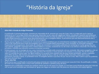 “História da Igreja”


•
    SOLA FIDE: A Erosão do Artigo Primordial
    A justificação é somente pela graça, somente por intermédio da fé, somente por causa de Cristo. Este é o artigo pelo qual a igreja se
    sustenta ou cai. É um artigo muitas vezes ignorado, distorcido, ou por vezes até negado por líderes, estudiosos e pastores que professam
    ser evangélicos. Embora a natureza humana decaída sempre tenha recuado de professar sua necessidade da justiça imputada de Cristo, a
    modernidade alimenta as chamas desse descontentamento com o Evangelho bíblico. Já permitimos que esse descontentamento dite a
    natureza de nosso ministério e o conteúdo de nossa pregação.
•   Muitas pessoas ligadas ao movimento do crescimento da igreja acreditam que um entendimento sociológico daqueles que vêm assistir aos
    cultos é tão importante para o êxito do evangelho como o é a verdade bíblica proclamada. Como resultado, as convicções teológicas
    freqüentemente desaparecem, divorciadas do trabalho do ministério. A orientação publicitária de marketing em muitas igrejas leva isso
    mais adiante, apegando a distinção entre a Palavra bíblica e o mundo, roubando da cruz de Cristo a sua ofensa e reduzindo a fé cristã aos
    princípios e métodos que oferecem sucesso às empresas seculares.
•   Embora possam crer na teologia da cruz, esses movimentos a verdade estão esvaziando-a de seu conteúdo. Não existe evangelho a não ser
    o da substituição de Cristo em nosso lugar, pela qual Deus lhe imputou o nosso pecado e nos imputou a sua justiça. Por ele Ter levado
    sobre si a punição de nossa culpa, nós agora andamos na sua graça como aqueles que são para sempre perdoados, aceitos e adotados
    como filhos de Deus. Não há base para nossa aceitação diante de Deus a não ser na obra salvífica de Cristo; a base não é nosso
    patriotismo, devoção à igreja, ou probidade moral. O evangelho declara o que Deus fez por nós em Cristo. Não é sobre o que nós podemos
    fazer para alcançar Deus.
•   Tese 4: Sola Fide
•   Reafirmamos que a justificação é somente pela graça somente por intermédio da fé somente por causa de Cristo. Na justificação a retidão
    de Cristo nos é imputada como o único meio possível de satisfazer a perfeita justiça de Deus.
•   Negamos que a justificação se baseie em qualquer mérito que em nós possa ser achado, ou com base numa infusão da justiça de Cristo em
    nós; ou que uma instituição que reivindique ser igreja mas negue ou condene sola fide possa ser reconhecida como igreja legítima.
 