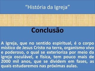 “História da Igreja”



               Conclusão
A Igreja, que no sentido espiritual, é o corpo
místico de Jesus Cristo na terra, organismo vivo
e poderoso, o qual se exterioriza por meio da
igreja osculável, e física, tem pouco mais de
2000 mil anos, que se dividem em fases, as
quais estudaremos nas próximas aulas.
 