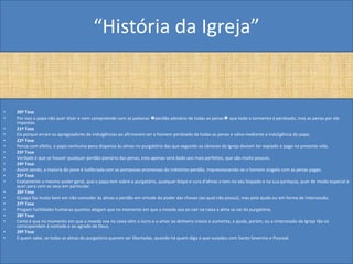 “História da Igreja”


•   20ª Tese
•   Por isso o papa não quer dizer e nem compreende com as palavras �perdão plenário de todas as penas� que todo o tormento é perdoado, mas as penas por ele
    impostas.
•   21ª Tese
•   Eis porque erram os apregoadores de indulgências ao afirmarem ser o homem perdoado de todas as penas e salvo mediante a indulgência do papa.
•   22ª Tese
•   Pensa com efeito, o papa nenhuma pena dispensa às almas no purgatório das que segundo os cânones da Igreja deviam ter expiado e pago na presente vida.
•   23ª Tese
•   Verdade é que se houver qualquer perdão plenário das penas, este apenas será dado aos mais perfeitos, que são muito poucos.
•   24ª Tese
•   Assim sendo, a maioria do povo é ludibriada com as pomposas promessas do indistinto perdão, impressionando-se o homem singelo com as penas pagas.
•   25ª Tese
•   Exatamente o mesmo poder geral, que o papa tem sobre o purgatório, qualquer bispo e cura d'almas o tem no seu bispado e na sua paróquia, quer de modo especial e
    quer para com os seus em particular.
•   26ª Tese
•   O papa faz muito bem em não conceder às almas o perdão em virtude do poder das chaves (ao qual não possui), mas pela ajuda ou em forma de intercessão.
•   27ª Tese
•   Pregam futilidades humanas quantos alegam que no momento em que a moeda soa ao cair na caixa a alma se vai do purgatório.
•   28ª Tese
•   Certo é que no momento em que a moeda soa na caixa vêm o lucro e o amor ao dinheiro cresce e aumenta; a ajuda, porém, ou a intercessão da Igreja tão só
    correspondem à vontade e ao agrado de Deus.
•   29ª Tese
•   E quem sabe, se todas as almas do purgatório querem ser libertadas, quando há quem diga o que sucedeu com Santo Severino e Pascoal.
 