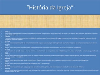 “História da Igreja”


•   40ª Tese
•   O verdadeiro arrependimento e pesar buscam e amam o castigo: mas a profusão da indulgência livra das penas e faz com que se as aborreça, pelo menos quando há
    oportunidade para isso.
•   41ª Tese
•   É necessário pregar cautelosamente sobre a indulgência papal para que o homem singelo não julgue erroneamente ser a indulgência preferível às demais obras de
    caridade ou melhor do que elas.
•   42ª Tese
•   Deve-se ensinar aos cristãos, não ser pensamento e opinião do papa que a aquisição de indulgência de alguma maneira possa ser comparada com qualquer obra de
    caridade.
•   43ª Tese
•   Deve-se ensinar aos cristãos proceder melhor quem dá aos pobres ou empresta aos necessitados do que os que compram indulgências.
•   44ª Tese
•   Ê que pela obra de caridade cresce o amor ao próximo e o homem torna-se mais piedoso; pelas indulgências, porém, não se torna melhor senão mais seguro e livre da
    pena.
•   45ª Tese
•   Deve-se ensinar aos cristãos que aquele que vê seu próximo padecer necessidade e a despeito disto gasta dinheiro com indulgências, não adquire indulgências do
    papa. mas provoca a ira de Deus.
•   46ª Tese
•   Deve-se ensinar aos cristãos que, se não tiverem fartura , fiquem com o necessário para a casa e de maneira nenhuma o esbanjem com indulgências.
•   47ª Tese
•   Deve-se ensinar aos cristãos, ser a compra de indulgências livre e não ordenada
•   48ª Tese
•   Deve-se ensinar aos cristãos que, se o papa precisa conceder mais indulgências, mais necessita de uma oração fervorosa do que de dinheiro.
•   49ª Tese
•   Deve-se ensinar aos cristãos, serem muito boas as indulgências do papa enquanto o homem não confiar nelas; mas muito prejudiciais quando, em conseqüência delas,
    se perde o temor de Deus.
 