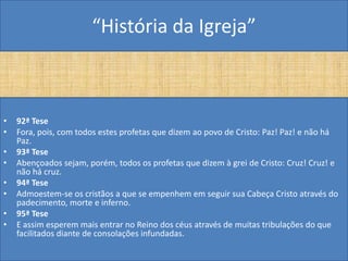 “História da Igreja”



•   92ª Tese
•   Fora, pois, com todos estes profetas que dizem ao povo de Cristo: Paz! Paz! e não há
    Paz.
•   93ª Tese
•   Abençoados sejam, porém, todos os profetas que dizem à grei de Cristo: Cruz! Cruz! e
    não há cruz.
•   94ª Tese
•   Admoestem-se os cristãos a que se empenhem em seguir sua Cabeça Cristo através do
    padecimento, morte e inferno.
•   95ª Tese
•   E assim esperem mais entrar no Reino dos céus através de muitas tribulações do que
    facilitados diante de consolações infundadas.
 