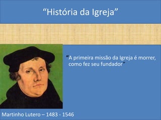 “História da Igreja”



•                        “A primeira missão da Igreja é morrer,
                          como fez seu fundador”




Martinho Lutero – 1483 - 1546
 