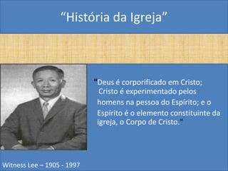 “História da Igreja”



                            “Deus é corporificado em Cristo;
                              Cristo é experimentado pelos
                             homens na pessoa do Espírito; e o
                             Espírito é o elemento constituinte da
                             igreja, o Corpo de Cristo."




Witness Lee – 1905 - 1997
 