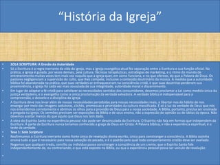 “História da Igreja”


•   SOLA SCRIPTURA: A Erosão da Autoridade
•   Só a Escritura é a regra inerrante da vida da igreja, mas a igreja evangélica atual fez separação entre a Escritura e sua função oficial. Na
    prática, a igreja é guiada, por vezes demais, pela cultura. Técnicas terapêuticas, estratégias de marketing, e o ritmo do mundo de
    entretenimento muitas vezes tem mais voz naquilo que a igreja quer, em como funciona, e no que oferece, do que a Palavra de Deus. Os
    pastores negligenciam a supervisão do culto, que lhes compete, inclusive o conteúdo doutrinário da música. À medida que a autoridade
    bíblica foi abandonada na prática, que suas verdades se enfraqueceram na consciência cristã, e que suas doutrinas perderam sua
    proeminência, a igreja foi cada vez mais esvaziada de sua integridade, autoridade moral e discernimento.
•   Em lugar de adaptar a fé cristã para satisfazer as necessidades sentidas dos consumidores, devemos proclamar a Lei como medida única da
    justiça verdadeira, e o evangelho como a única proclamação da verdade salvadora. A verdade bíblica é indispensável para a
    compreensão, o desvelo e a disciplina da igreja.
•   A Escritura deve nos levar além de nossas necessidades percebidas para nossas necessidades reais, e libertar-nos do hábito de nos
    enxergar por meio das imagens sedutoras, clichês, promessas e prioridades da cultura massificada. É só à luz da verdade de Deus que nós
    nos entendemos corretamente e abrimos os olhos para a provisão de Deus para a nossa sociedade. A Bíblia, portanto, precisa ser ensinada
    e pregada na igreja. Os sermões precisam ser exposições da Bíblia e de seus ensino, não a expressão de opinião ou de idéias da época. Não
    devemos aceitar menos do que aquilo que Deus nos tem dado.
•   A obra do Espírito Santo na experiência pessoal não pode ser desvinculada da Escritura. O Espírito não fala em formas que independem da
    Escritura. À parte da Escritura nunca teríamos conhecido a graça de Deus em Cristo. A Palavra bíblica, e não a experiência espiritual, é o
    teste da verdade.
•   Tese 1: Sola Scriptura
•   Reafirmamos a Escritura inerrante como fonte única de revelação divina escrita, única para constranger a consciência. A Bíblia sozinha
    ensina tudo o que é necessário para nossa salvação do pecado, e é o padrão pelo qual todo comportamento cristão deve ser avaliado.
•   Negamos que qualquer credo, concílio ou indivíduo possa constranger a consciência de um crente, que o Espírito Santo fale
    independentemente de, ou contrariando, o que está exposto na Bíblia, ou que a experiência pessoal possa ser veículo de revelação.

•
 