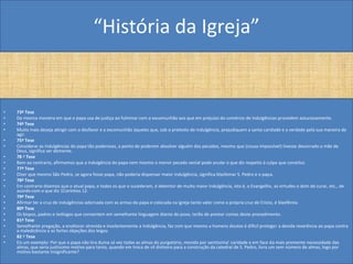 “História da Igreja”


•   73ª Tese
•   Da mesma maneira em que o papa usa de justiça ao fulminar com a excomunhão aos que em prejuízo do comércio de indulgências procedem astuciosamente.
•   74ª Tese
•   Muito mais deseja atingir com o desfavor e a excomunhão àqueles que, sob o pretexto de indulgência, prejudiquem a santa caridade e a verdade pela sua maneira de
    agir.
•   75ª Tese
•   Considerar as indulgências do papa tão poderosas, a ponto de poderem absolver alguém dos pecados, mesmo que (cousa impossível) tivesse desonrado a mãe de
    Deus, significa ser demente.
•   78 ª Tese
•   Bem ao contrario, afirmamos que a indulgência do papa nem mesmo o menor pecado venial pode anular o que diz respeito à culpa que constitui.
•   77ª Tese
•   Dizer que mesmo São Pedro, se agora fosse papa, não poderia dispensar maior indulgência, significa blasfemar S. Pedro e o papa.
•   78ª Tese
•   Em contrario dizemos que o atual papa, e todos os que o sucederam, é detentor de muito maior indulgência, isto é, o Evangelho, as virtudes o dom de curar, etc., de
    acordo com o que diz 1Coríntios 12.
•   79ª Tese
•   Afirmar ter a cruz de indulgências adornada com as armas do papa e colocada na igreja tanto valor como a própria cruz de Cristo, é blasfêmia.
•   80ª Tese
•   Os bispos, padres e teólogos que consentem em semelhante linguagem diante do povo, terão de prestar contas deste procedimento.
•   81ª Tese
•   Semelhante pregação, a enaltecer atrevida e insolentemente a Indulgência, faz com que mesmo a homens doutos é difícil proteger a devida reverência ao papa contra
    a maledicência e as fortes objeções dos leigos.
•   82 ª Tese
•   Eis um exemplo: Por que o papa não tira duma só vez todas as almas do purgatório, movido por santíssima' caridade e em face da mais premente necessidade das
    almas, que seria justíssimo motivo para tanto, quando em troca de vil dinheiro para a construção da catedral de S. Pedro, livra um sem número de almas, logo por
    motivo bastante Insignificante?
 