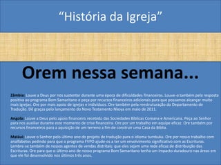 “História da Igreja”



      Orem nessa semana...
Zâmbia: Louve a Deus por nos sustentar durante uma época de dificuldades financeiras. Louve-o também pela resposta
positiva ao programa Bom Samaritano e peça por recursos financeiros adicionais para que possamos alcançar muito
mais igrejas. Ore por mais apoio de igrejas e indivíduos. Ore também pela reestruturação do Departamento de
Tradução. Dê graças pelo lançamento do Novo Testamento Nkoya em maio de 2011.

Angola: Louve a Deus pelo apoio financeiro recebido das Sociedades Bíblicas Coreana e Americana. Peça ao Senhor
para nos auxiliar durante este momento de crise financeira. Ore por um trabalho em equipe eficaz. Ore também por
recursos financeiros para a aquisição de um terreno a fim de construir uma Casa da Bíblia.

Maláui: Louve o Senhor pelo último ano do projeto de tradução para o idioma tumbuka. Ore por nosso trabalho com
analfabetos pedindo para que o programa FVPO ajude-os a ter um envolvimento significativo com as Escrituras.
Lembre-se também de nossos agentes de vendas distritais: que eles sejam uma rede eficaz de distribuição das
Escrituras. Ore para que o último ano de nosso programa Bom Samaritano tenha um impacto duradouro nas áreas em
que ele foi desenvolvido nos últimos três anos.
 