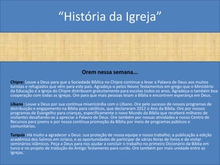 “História da Igreja”


                                      Orem nessa semana...
Chipre: Louve a Deus para que a Sociedade Bíblica no Chipre continue a levar a Palavra de Deus aos muitos
turistas e refugiados que vêm para este país. Agradeça-o pelos Novos Testamentos em grego que o Ministério
da Educação e a Igreja do Chipre distribuem gratuitamente para escolas todos os anos. Agradeça-o também boa
cooperação com todas as Igrejas. Ore para que mais pessoas leiam a Bíblia e encontrem esperança em Deus.
Líbano: Louve a Deus por sua contínua misericórdia com o Líbano. Ore pelo sucesso de nossos programas de
distribuição e engajamento na Bíblia para católicos, que declararam 2012 o Ano da Bíblia. Ore por nossos
programas de Evangelho para crianças, especificamente o novo Mundo da Bíblia que receberá milhares de
visitantes desafiando-os a apreciar a Palavra de Deus. Ore também por nossas atividades e nosso Centro de
Recursos para jovens e por nossa contínua promoção da Bíblia por meio de programas públicos e
comunitários.
Turquia: Há muito a agradecer a Deus: sua proteção de nossa equipe e nosso trabalho; a publicação a edição
acadêmica dos Salmos em siríaco, e as oportunidades de participar de várias feiras de livros e de visitar
seminários islâmicos. Peça a Deus para nos ajudar a concluir o trabalho no primeiro Dicionário da Bíblia em
turco e no projeto de tradução do Antigo Testamento para curdo. Ore também por mais unidade entre as
Igrejas.
 