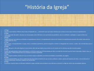 “História da Igreja”


•   1ª Tese
•   Dizendo nosso Senhor e Mestre Jesus Cristo: Arrependei-vos...., certamente quer que toda a vida dos seus crentes na terra seja contínuo arrependimento.
•   2ª Tese
•   E esta expressão não pode e não deve ser interpretada como referindo-se ao sacramento da penitência, isto é, à confissão e satisfação, a cargo do ofício dos
    sacerdotes.
•   3ª Tese
•   Todavia não quer que apenas se entenda o arrependimento interno; o arrependimento interno nem mesmo é arrependimento quando não produz toda sorte de
    modificações da carne.
•   4ª Tese
•   Assim sendo, o arrependimento e o pesar, isto é, a verdadeira penitência, perdura enquanto o homem se desagradar de si mesmo, a saber, até a entrada desta para a
    vida eterna.
•   5ª Tese
•   O papa não quer e não pode dispensar outras penas, além das que impôs ao seu alvitre ou em acordo com os cânones, que são estatutos papais.
•   6ª Tese
•   O papa não pode perdoar divida senão declarar e confirmar aquilo que Já foi perdoado por Deus; ou então faz nos casos que lhe foram reservados. Nestes casos, se
    desprezados, a dívida deixaria de ser em absoluto anulada ou perdoada.
•   7ª Tese
•   Deus a ninguém perdoa a dívida sem que ao mesmo tempo o subordine, em sincera humildade, ao sacerdote, seu vigário.
•   8ª Tese
•   Canones poenitendiales, que não as ordenanças de prescrição da maneira em que se deve confessar e expiar, apenas aio Impostas aos vivos, e, de acordo com as
    mesmas ordenanças, não dizem respeito aos moribundos.
•   9ª Tese
•   Eis porque o Espírito Santo nos faz bem mediante o papa, excluído este de todos os seus decretos ou direitos o artigo da morte e da necessidade suprema
 