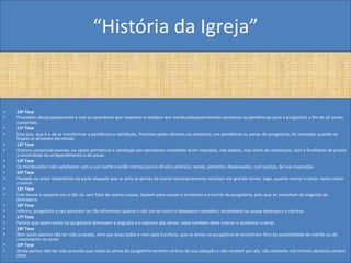 “História da Igreja”


•   10ª Tese
•   Procedem desajuizadamente e mal os sacerdotes que reservam e impõem aos moribundospoenitentias canonicas ou penitências para o purgatório a fim de ali serem
    cumpridas.
•   11ª Tese
•   Este joio, que é o de se transformar a penitência e satisfação, Previstas pelos cânones ou estatutos, em penitência ou penas do purgatório, foi semeado quando os
    bispos se achavam dormindo.
•   12ª Tese
•   Outrora canonicae poenae, ou sejam penitência e satisfação por pecadores cometidos eram impostos, não depois, mas antes da absolvição, com a finalidade de provar
    a sinceridade do arrependimento e do pesar.
•   13ª Tese
•   Os moribundos tudo satisfazem com a sua morte e estão mortos para o direito canônico, sendo, portanto, dispensados, com justiça, de sua imposição.
•   14ª Tese
•   Piedade ou amor Imperfeitos da parte daquele que se acha às portas da morte necessariamente resultam em grande temor; logo, quanto menor o amor, tanto maior
    o temor.
•   15ª Tese
•   Este temor e espanto em si tão só, sem falar de outras cousas, bastam para causar o tormento e o horror do purgatório, pois que se avizinham da angústia do
    desespero.
•   16ª Tese
•   Inferno, purgatório e céu parecem ser tão diferentes quanto o são um do outro o desespero completo, incompleto ou quase desespero e certeza.
•   17ª Tese
•   Parece que assim como no purgatório diminuem a angústia e o espanto das almas, nelas também deve crescer e aumentar o amor.
•   18ª Tese
•   Bem assim parece não ter sido provado, nem por boas ações e nem pela Escritura, que as almas no purgatório se encontram fora da possibilidade do mérito ou do
    crescimento no amor.
•   19ª Tese
•   Ainda parece não ter sido provado que todas as almas do purgatório tenham certeza de sua salvação e não receiem por ela, não obstante nós termos absoluta certeza
    disto.
 