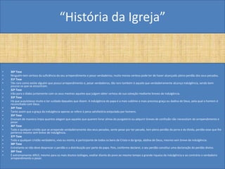 “História da Igreja”


•   30ª Tese
•   Ninguém tem certeza da suficiência do seu arrependimento e pesar verdadeiros; muito menos certeza pode ter de haver alcançado pleno perdão dos seus pecados.
•   31ª Tese
•   Tão raro como existe alguém que possui arrependimento e, pesar verdadeiros, tão raro também é aquele que verdadeiramente alcança indulgência, sendo bem
    poucos os que se encontram.
•   32ª Tese
•   Irão para o diabo juntamente com os seus mestres aqueles que julgam obter certeza de sua salvação mediante breves de indulgência.
•   33ª Tese
•   Há que acautelasse muito e ter cuidado daqueles que dizem: A indulgência do papa é a mais sublime e mais preciosa graça ou dadiva de Deus, pela qual o homem é
    reconciliado com Deus.
•   34ª Tese
•   Tanto assim que a graça da indulgência apenas se refere à pena satisfatória estipulada por homens.
•   35ª Tese
•   Ensinam de maneira ímpia quantos alegam que aqueles que querem livrar almas do purgatório ou adquirir breves de confissão não necessitam de arrependimento e
    pesar.
•   36ª Tese
•   Todo e qualquer cristão que se arrepende verdadeiramente dos seus pecados, sente pesar por ter pecado, tem pleno perdão da pena e da dívida, perdão esse que lhe
    pertence mesmo sem breve de indulgência.
•   37ª Tese
•   Todo e qualquer cristão verdadeiro, vivo ou morto, é participante de todos os bens de Cristo e da Igreja, dádiva de Deus, mesmo sem breve de indulgência.
•   38ª Tese
•   Entretanto se não deve desprezar o perdão e a distribuição por parte do papa. Pois, conforme declarei, o seu perdão constitui uma declaração do perdão divino.
•   39ª Tese
•   É extremamente difícil, mesmo para os mais doutos teólogos, exaltar diante do povo ao mesmo tempo a grande riqueza da indulgência e ao contrário o verdadeiro
    arrependimento e pesar.
 