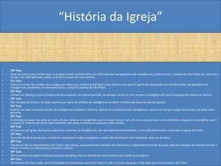 “História da Igreja”


•   50ª Tese
•   Deve-se ensinar aos cristãos que, se o papa tivesse conhecimento da traficância dos apregoadores de indulgências, preferiria ver a catedral de São Pedro ser reduzida a
    cinzas a ser edificada com a pele, a carne e os ossos de suas ovelhas.
•   51ª Tese
•   Deve-se ensinar aos cristãos que o papa, por dever seu, preferiria distribuir o seu dinheiro aos que em geral são despojados do dinheiro pelos apregoadores de
    indulgências, vendendo, se necessário fosse, a própria catedral de São Pedro.
•   52º Tese
•   Comete-se injustiça contra a Palavra de Deus quando, no mesmo sermão, se consagra tanto ou mais tempo à indulgência do que à pregação da Palavra do Senhor.
•   53ª Tese
•   São inimigos de Cristo e do papa quantos por causa da prédica de indulgências proíbem a Palavra de Deus nas demais igrejas.
•   54ª Tese
•   Esperar ser salvo mediante breves de indulgência é vaidade e mentira, mesmo se o comissário de indulgências, mesmo se o próprio papa oferecesse sua alma como
    garantia.
•   55ª Tese
•   A intenção do papa não pode ser outra do que celebrar a indulgência, que é a causa menor, com um sino, uma pompa e uma cerimônia, enquanto o Evangelho, que é
    o essencial, importa ser anunciado mediante cem sinos, centenas de pompas e solenidades.
•   56ª Tese
•   Os tesouros da Igreja, dos quais o papa tira e distribui as indulgências, não são bastante mencionados e nem suficientemente conhecido na Igreja de Cristo.
•   57ª Tese
•   Que não são bens temporais, é evidente, porquanto muitos pregadores a estes não distribuem com facilidade, antes os ajuntam.
•   58ª Tese
•   Tão pouco são os merecimentos de Cristo e dos santos, porquanto estes sempre são eficientes e, independentemente do papa, operam salvação do homem interior e
    a cruz, a morte e o inferno para o homem exterior.
•   59ª Tese
•   São Lourenço aos pobres chamava tesouros da Igreja, mas no sentido em que a palavra era usada na sua época.
•   60ª Tese
•   Afirmamos com boa razão, sem temeridade ou leviandade, que estes tesouros são as chaves da Igreja, a ela dado pelo merecimento de Cristo.
 