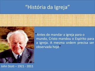 “História da Igreja”



                           “Antes de mandar a igreja para o
                           mundo, Cristo mandou o Espírito para
                           a igreja. A mesma ordem precisa ser
                           observada hoje”




John Stott – 1921 - 2011
 
