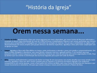 “História da Igreja”



               Orem nessa semana...
•   Estados do Golfo: Agradecemos a Deus por nossa segurança em meio à desordem, por nosso Centro de Recursos reformado e
    ampliado no Barein, peça distribuição de mais de 2.000 Escrituras a trabalhadores filipinos e por nossos workshops que treinam
    pessoas para compartilharem o Evangelho por intermédio de contação de histórias. Ore por paz e estabilidade na região e pelo
    desenvolvimento de nossos projetos para grupos étnicos e de idiomas específicos. Agradeça a Deus pela maior cooperação com
    as Igrejas no Catar.

•   Iraque: Agradeça a Deus pela Obra Bíblica no Iraque, onde continuamos a atender o povo com paixão e comprometimento. Ore
    pelos Cristãos obrigados a abandonar suas casas devido a disputas internas e agitação política. E ore também para que
    possamos atender o povo iraquiano em mais e diferentes maneiras por meio de parcerias com outras organizações Cristãs. Peça
    ao Senhor que nos oriente na distribuição das Escrituras Sagradas para quem tem sede da Palavra.

•   Síria: Sentimos profundamente a presença do Senhor ao longo do ano que passou nos muitos desafios que nossa amada nação
    enfrenta. Agradeça a Deus por abrir nossos corações para as riquezas e os tesouros da Palavra Sagrada e por podermos
    compartilhá-la com outras pessoas. Louve a Deus pelos três Centros da Bíblia, pelo novo Centro de Recursos em Damasco e por
    nossos funcionários e voluntários. Ore para que nossas crianças e nossos jovens encontrem a Palavra de Deus.
 