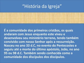 “História da Igreja”



É a comunidade dos primeiros cristãos, os quais
andaram com Jesus enquanto este viveu e
desenvolveu seu ministério terreno, tendo também
convivido com nosso Senhor após a ressurreição.
Nasceu no ano 33 d.C, no evento do Pentecostes e
seguiu até a morte do último apóstolo, João, no ano
95 ou 98 d.C. Também sendo conhecida como a
comunidade dos discípulos dos discípulos.
 