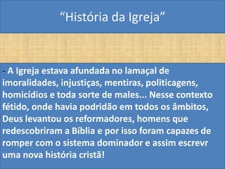 “História da Igreja”


- A Igreja estava afundada no lamaçal de
imoralidades, injustiças, mentiras, politicagens,
homicídios e toda sorte de males... Nesse contexto
fétido, onde havia podridão em todos os âmbitos,
Deus levantou os reformadores, homens que
redescobriram a Bíblia e por isso foram capazes de
romper com o sistema dominador e assim escrevr
uma nova história cristã!
 