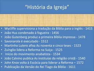“História da Igreja”


•   Wycliffe supervisiona a tradução da Biblia para o inglés - 1415
•   João Hus condenado à fogueira - 1456
•   João Gutenberg produz a primeira Bíblia impressa - 1478
•   Savonarola é executado - 1512
•   Martinho Lutero afixa As noventa e cinco teses - 1523
•   Zuínglio lidera a Reforma na Suíça - 1525
•    Início do movimento anabatista - 1534
•   João Calvino publica As instituías da religião cristã - 1540
•   John Knox volta à Escócia para liderar a Reforma – 1572
•   Publicação da Versão do Rei Tiago da Bíblia - 1611
 
