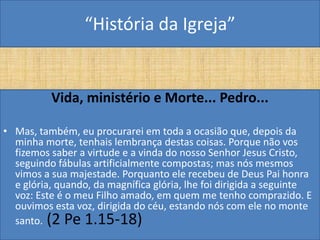“História da Igreja”


          Vida, ministério e Morte... Pedro...

• Mas, também, eu procurarei em toda a ocasião que, depois da
  minha morte, tenhais lembrança destas coisas. Porque não vos
  fizemos saber a virtude e a vinda do nosso Senhor Jesus Cristo,
  seguindo fábulas artificialmente compostas; mas nós mesmos
  vimos a sua majestade. Porquanto ele recebeu de Deus Pai honra
  e glória, quando, da magnífica glória, lhe foi dirigida a seguinte
  voz: Este é o meu Filho amado, em quem me tenho comprazido. E
  ouvimos esta voz, dirigida do céu, estando nós com ele no monte
  santo. (2 Pe 1.15-18)
 