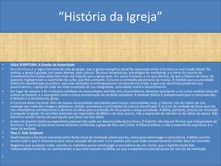 “História da Igreja”


•   SOLA SCRIPTURA: A Erosão da Autoridade
•   Só a Escritura é a regra inerrante da vida da igreja, mas a igreja evangélica atual fez separação entre a Escritura e sua função oficial. Na
    prática, a igreja é guiada, por vezes demais, pela cultura. Técnicas terapêuticas, estratégias de marketing, e o ritmo do mundo de
    entretenimento muitas vezes tem mais voz naquilo que a igreja quer, em como funciona, e no que oferece, do que a Palavra de Deus. Os
    pastores negligenciam a supervisão do culto, que lhes compete, inclusive o conteúdo doutrinário da música. À medida que a autoridade
    bíblica foi abandonada na prática, que suas verdades se enfraqueceram na consciência cristã, e que suas doutrinas perderam sua
    proeminência, a igreja foi cada vez mais esvaziada de sua integridade, autoridade moral e discernimento.
•   Em lugar de adaptar a fé cristã para satisfazer as necessidades sentidas dos consumidores, devemos proclamar a Lei como medida única da
    justiça verdadeira, e o evangelho como a única proclamação da verdade salvadora. A verdade bíblica é indispensável para a compreensão,
    o desvelo e a disciplina da igreja.
•   A Escritura deve nos levar além de nossas necessidades percebidas para nossas necessidades reais, e libertar-nos do hábito de nos
    enxergar por meio das imagens sedutoras, clichês, promessas e prioridades da cultura massificada. É só à luz da verdade de Deus que nós
    nos entendemos corretamente e abrimos os olhos para a provisão de Deus para a nossa sociedade. A Bíblia, portanto, precisa ser ensinada
    e pregada na igreja. Os sermões precisam ser exposições da Bíblia e de seus ensino, não a expressão de opinião ou de idéias da época. Não
    devemos aceitar menos do que aquilo que Deus nos tem dado.
•   A obra do Espírito Santo na experiência pessoal não pode ser desvinculada da Escritura. O Espírito não fala em formas que independem da
    Escritura. À parte da Escritura nunca teríamos conhecido a graça de Deus em Cristo. A Palavra bíblica, e não a experiência espiritual, é o
    teste da verdade.
•   Tese 1: Sola Scriptura
•   Reafirmamos a Escritura inerrante como fonte única de revelação divina escrita, única para constranger a consciência. A Bíblia sozinha
    ensina tudo o que é necessário para nossa salvação do pecado, e é o padrão pelo qual todo comportamento cristão deve ser avaliado.
•   Negamos que qualquer credo, concílio ou indivíduo possa constranger a consciência de um crente, que o Espírito Santo fale
    independentemente de, ou contrariando, o que está exposto na Bíblia, ou que a experiência pessoal possa ser veículo de revelação.

•
 