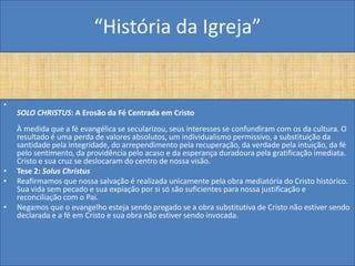 “História da Igreja”


•
    SOLO CHRISTUS: A Erosão da Fé Centrada em Cristo
    À medida que a fé evangélica se secularizou, seus interesses se confundiram com os da cultura. O
    resultado é uma perda de valores absolutos, um individualismo permissivo, a substituição da
    santidade pela integridade, do arrependimento pela recuperação, da verdade pela intuição, da fé
    pelo sentimento, da providência pelo acaso e da esperança duradoura pela gratificação imediata.
    Cristo e sua cruz se deslocaram do centro de nossa visão.
•   Tese 2: Solus Christus
•   Reafirmamos que nossa salvação é realizada unicamente pela obra mediatória do Cristo histórico.
    Sua vida sem pecado e sua expiação por si só são suficientes para nossa justificação e
    reconciliação com o Pai.
•   Negamos que o evangelho esteja sendo pregado se a obra substitutiva de Cristo não estiver sendo
    declarada e a fé em Cristo e sua obra não estiver sendo invocada.
 
