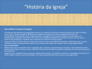 “História da Igreja”


•   SOLA GRATIA: A Erosão do Evangelho
    A Confiança desmerecida na capacidade humana é um produto da natureza humana decaída. Esta falsa confiança
    enche hoje o mundo evangélico � desde o evangelho da auto-estima até o evangelho da saúde e da
    prosperidade, desde aqueles que já transformaram o evangelho num produto vendável e os pecadores em
    consumidores e aqueles que tratam a fé cristã como verdadeira simplesmente porque funciona. Isso faz calar a
    doutrina da justificação, a despeito dos compromissos oficiais de nossas igrejas.
•   A graça de Deus em Cristo não só é necessária como é a única causa eficaz da salvação. Confessamos que os seres
    humanos nascem espiritualmente mortos e nem mesmo são capazes de cooperar com a graça regeneradora.
•   Tese 3: Sola Gratia
•   Reafirmamos que na salvação somos resgatados da ira de Deus unicamente pela sua graça. A obra sobrenatural do
    Espírito Santo é que nos leva a Cristo, soltando-nos de nossa servidão ao pecado e erguendo-nos da morte espiritual à
    vida espiritual.
•   Negamos que a salvação seja em qualquer sentido obra humana. Os métodos, técnicas ou estratégias humanas por si
    só não podem realizar essa transformação. A fé não é produzida pela nossa natureza não-regenerada.

•
 