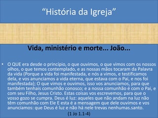 “História da Igreja”


           Vida, ministério e morte... João...

• O QUE era desde o princípio, o que ouvimos, o que vimos com os nossos
  olhos, o que temos contemplado, e as nossas mãos tocaram da Palavra
  da vida (Porque a vida foi manifestada, e nós a vimos, e testificamos
  dela, e vos anunciamos a vida eterna, que estava com o Pai, e nos foi
  manifestada); O que vimos e ouvimos, isso vos anunciamos, para que
  também tenhais comunhão conosco; e a nossa comunhão é com o Pai, e
  com seu Filho, Jesus Cristo. Estas coisas vos escrevemos, para que o
  vosso gozo se cumpra. Deus é luz: aqueles que não andam na luz não
  têm comunhão com Ele E esta é a mensagem que dele ouvimos e vos
  anunciamos: que Deus é luz e não há nele trevas nenhumas.santo.
                                 (1 Jo 1.1-4)
 