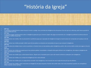 “História da Igreja”


•   40ª Tese
•   O verdadeiro arrependimento e pesar buscam e amam o castigo: mas a profusão da indulgência livra das penas e faz com que se as aborreça, pelo menos quando há
    oportunidade para isso.
•   41ª Tese
•   É necessário pregar cautelosamente sobre a indulgência papal para que o homem singelo não julgue erroneamente ser a indulgência preferível às demais obras de
    caridade ou melhor do que elas.
•   42ª Tese
•   Deve-se ensinar aos cristãos, não ser pensamento e opinião do papa que a aquisição de indulgência de alguma maneira possa ser comparada com qualquer obra de
    caridade.
•   43ª Tese
•   Deve-se ensinar aos cristãos proceder melhor quem dá aos pobres ou empresta aos necessitados do que os que compram indulgências.
•   44ª Tese
•   Ê que pela obra de caridade cresce o amor ao próximo e o homem torna-se mais piedoso; pelas indulgências, porém, não se torna melhor senão mais seguro e livre da
    pena.
•   45ª Tese
•   Deve-se ensinar aos cristãos que aquele que vê seu próximo padecer necessidade e a despeito disto gasta dinheiro com indulgências, não adquire indulgências do
    papa. mas provoca a ira de Deus.
•   46ª Tese
•   Deve-se ensinar aos cristãos que, se não tiverem fartura , fiquem com o necessário para a casa e de maneira nenhuma o esbanjem com indulgências.
•   47ª Tese
•   Deve-se ensinar aos cristãos, ser a compra de indulgências livre e não ordenada
•   48ª Tese
•   Deve-se ensinar aos cristãos que, se o papa precisa conceder mais indulgências, mais necessita de uma oração fervorosa do que de dinheiro.
•   49ª Tese
•   Deve-se ensinar aos cristãos, serem muito boas as indulgências do papa enquanto o homem não confiar nelas; mas muito prejudiciais quando, em conseqüência
    delas, se perde o temor de Deus.
 